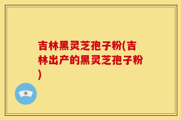吉林黑灵芝孢子粉(吉林出产的黑灵芝孢子粉)