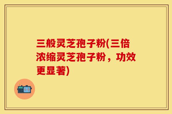 三般灵芝孢子粉(三倍浓缩灵芝孢子粉，功效更显著)