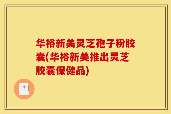 华裕新美灵芝孢子粉胶囊(华裕新美推出灵芝胶囊保健品)