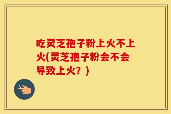 吃灵芝孢子粉上火不上火(灵芝孢子粉会不会导致上火？)