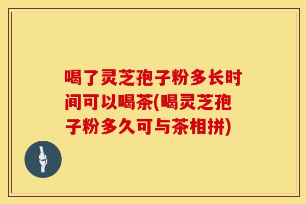 喝了灵芝孢子粉多长时间可以喝茶(喝灵芝孢子粉多久可与茶相拼)