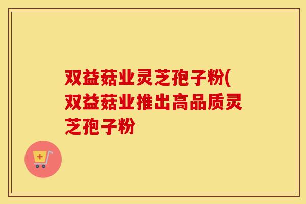 双益菇业灵芝孢子粉(双益菇业推出高品质灵芝孢子粉