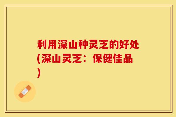 利用深山种灵芝的好处(深山灵芝：保健佳品)
