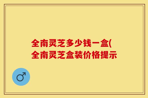 全南灵芝多少钱一盒(全南灵芝盒装价格提示