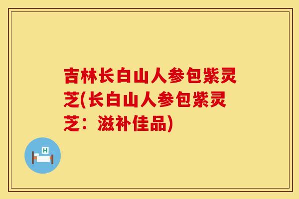 吉林长白山人参包紫灵芝(长白山人参包紫灵芝：滋补佳品)