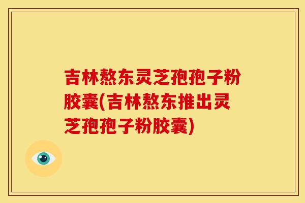 吉林熬东灵芝孢孢子粉胶囊(吉林熬东推出灵芝孢孢子粉胶囊)