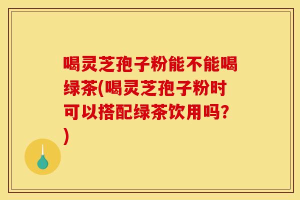 喝灵芝孢子粉能不能喝绿茶(喝灵芝孢子粉时可以搭配绿茶饮用吗？)