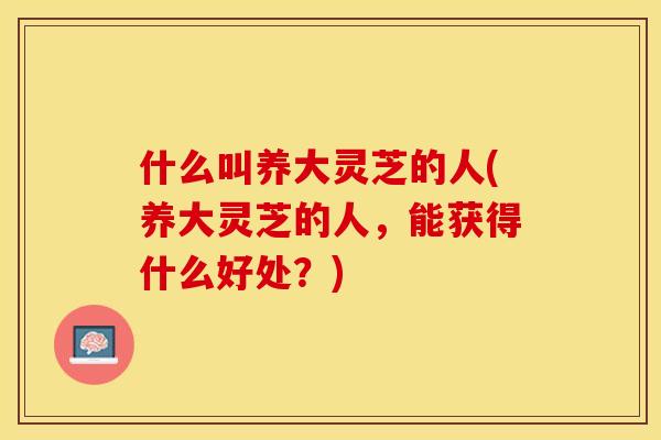 什么叫养大灵芝的人(养大灵芝的人，能获得什么好处？)