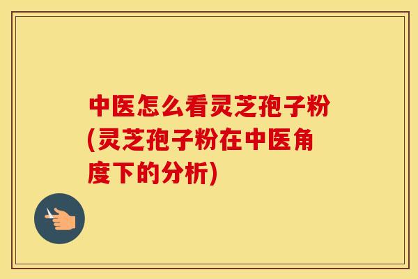 中医怎么看灵芝孢子粉(灵芝孢子粉在中医角度下的分析)