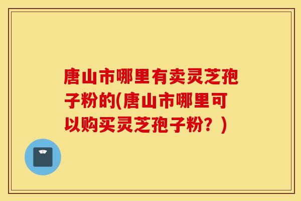 唐山市哪里有卖灵芝孢子粉的(唐山市哪里可以购买灵芝孢子粉？)
