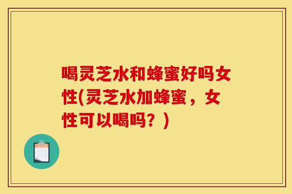 喝灵芝水和蜂蜜好吗女性(灵芝水加蜂蜜，女性可以喝吗？)