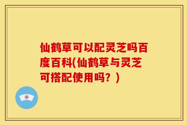 仙鹤草可以配灵芝吗百度百科(仙鹤草与灵芝可搭配使用吗？)