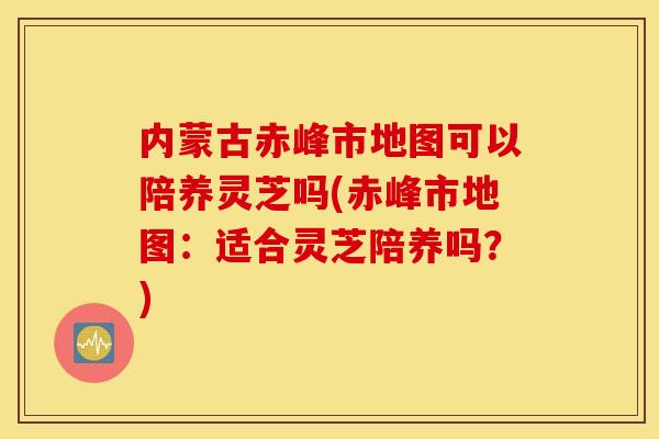 内蒙古赤峰市地图可以陪养灵芝吗(赤峰市地图：适合灵芝陪养吗？)