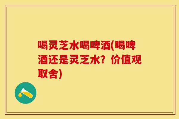 喝灵芝水喝啤酒(喝啤酒还是灵芝水？价值观取舍)