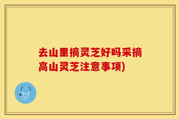 去山里摘灵芝好吗采摘高山灵芝注意事项)