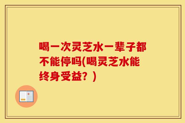 喝一次灵芝水一辈子都不能停吗(喝灵芝水能终身受益？)