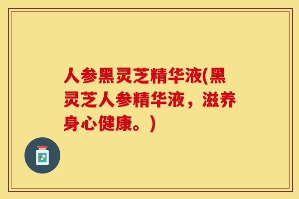 人参黑灵芝精华液(黑灵芝人参精华液，滋养身心健康。)