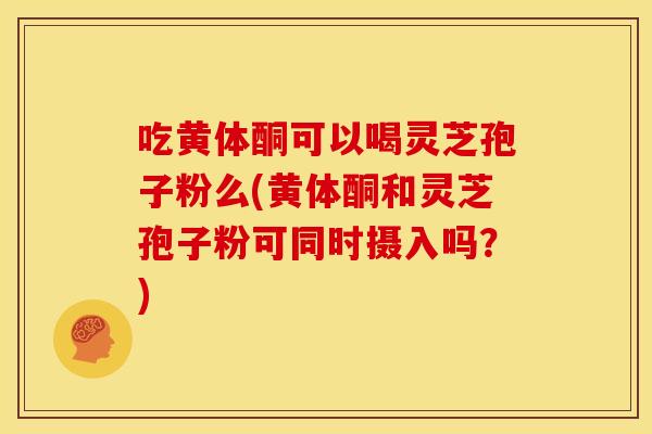 吃黄体酮可以喝灵芝孢子粉么(黄体酮和灵芝孢子粉可同时摄入吗？)