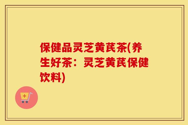 保健品灵芝黄芪茶(养生好茶：灵芝黄芪保健饮料)