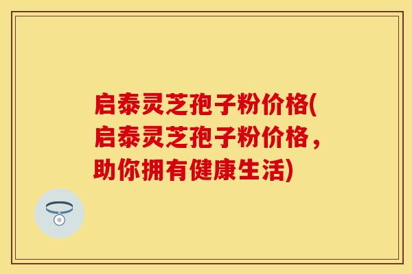 启泰灵芝孢子粉价格(启泰灵芝孢子粉价格，助你拥有健康生活)