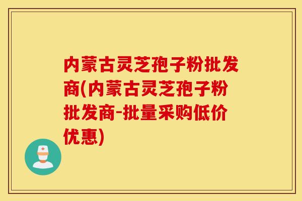 内蒙古灵芝孢子粉批发商(内蒙古灵芝孢子粉批发商-批量采购低价优惠)