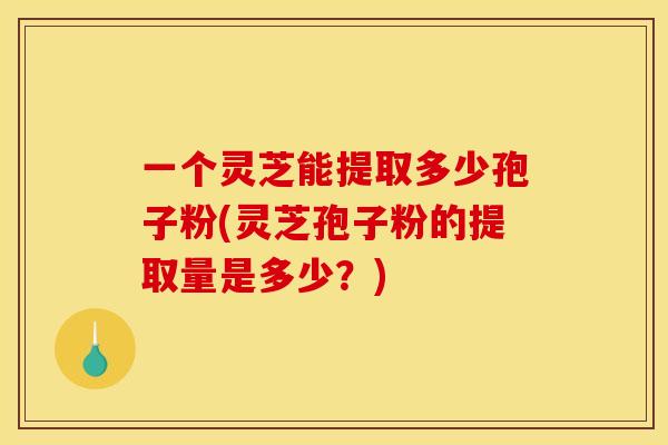 一个灵芝能提取多少孢子粉(灵芝孢子粉的提取量是多少？)