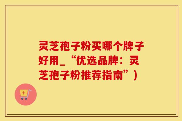 灵芝孢子粉买哪个牌子好用_“优选品牌：灵芝孢子粉推荐指南”)