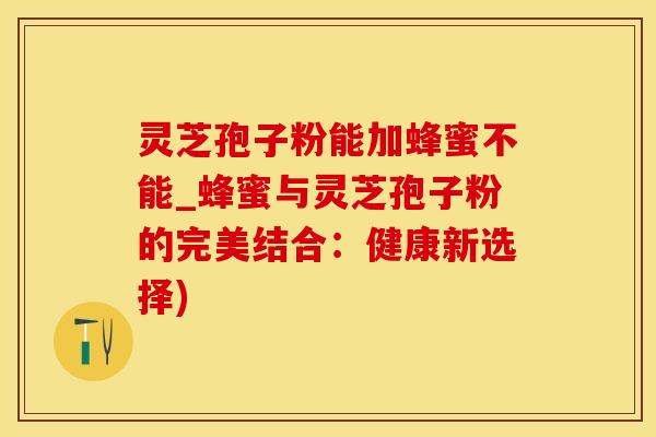 灵芝孢子粉能加蜂蜜不能_蜂蜜与灵芝孢子粉的完美结合：健康新选择)