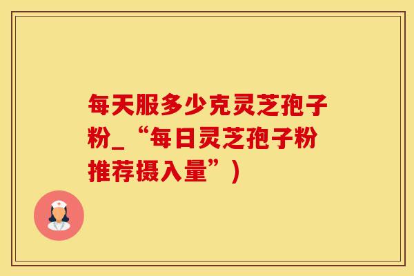 每天服多少克灵芝孢子粉_“每日灵芝孢子粉推荐摄入量”)