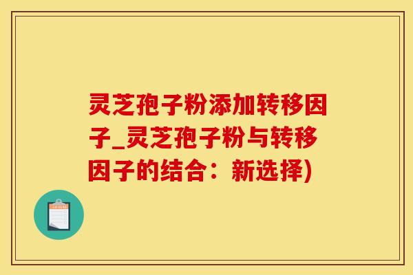 灵芝孢子粉添加转移因子_灵芝孢子粉与转移因子的结合：新选择)