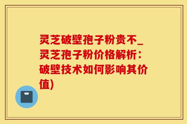 灵芝破壁孢子粉贵不_灵芝孢子粉价格解析：破壁技术如何影响其价值)