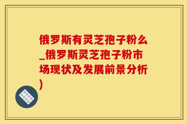 俄罗斯有灵芝孢子粉么_俄罗斯灵芝孢子粉市场现状及发展前景分析)