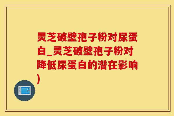 灵芝破壁孢子粉对尿蛋白_灵芝破壁孢子粉对降低尿蛋白的潜在影响)