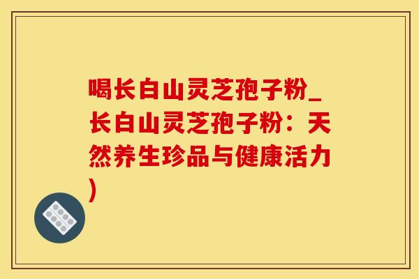 喝长白山灵芝孢子粉_长白山灵芝孢子粉：天然养生珍品与健康活力)
