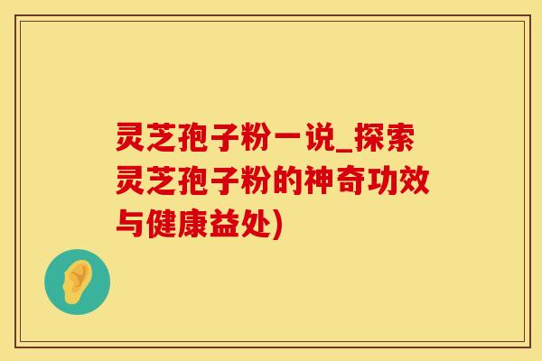 灵芝孢子粉一说_探索灵芝孢子粉的神奇功效与健康益处)