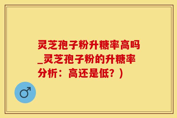 灵芝孢子粉升糖率高吗_灵芝孢子粉的升糖率分析：高还是低？)