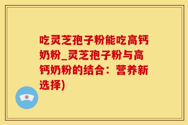 吃灵芝孢子粉能吃高钙奶粉_灵芝孢子粉与高钙奶粉的结合：营养新选择)