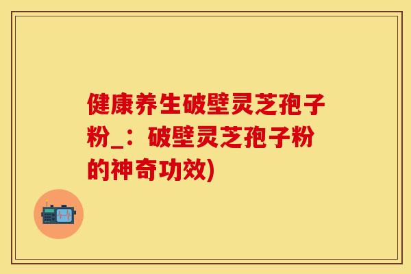 健康养生破壁灵芝孢子粉_：破壁灵芝孢子粉的神奇功效)