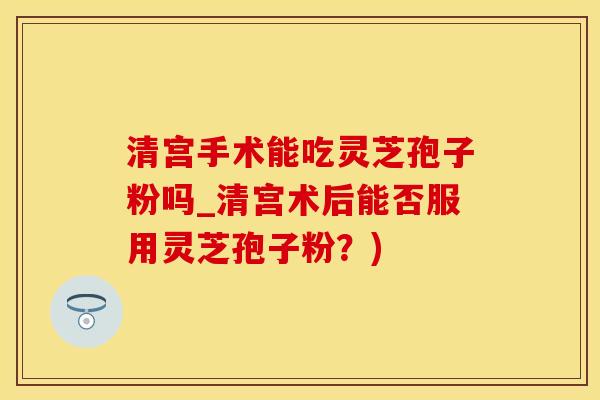 清宫手术能吃灵芝孢子粉吗_清宫术后能否服用灵芝孢子粉？)