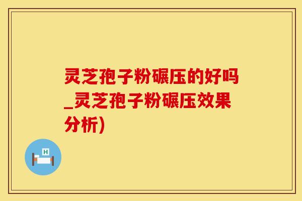 灵芝孢子粉碾压的好吗_灵芝孢子粉碾压效果分析)