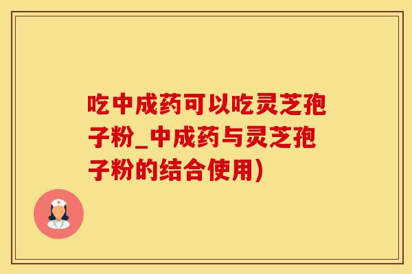 吃中成药可以吃灵芝孢子粉_中成药与灵芝孢子粉的结合使用)