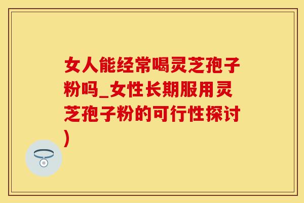 女人能经常喝灵芝孢子粉吗_女性长期服用灵芝孢子粉的可行性探讨)