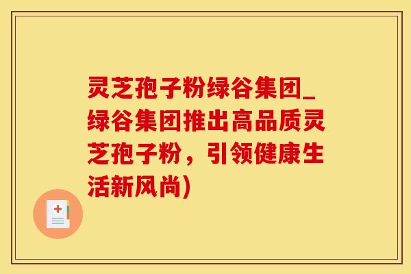 灵芝孢子粉绿谷集团_绿谷集团推出高品质灵芝孢子粉，引领健康生活新风尚)