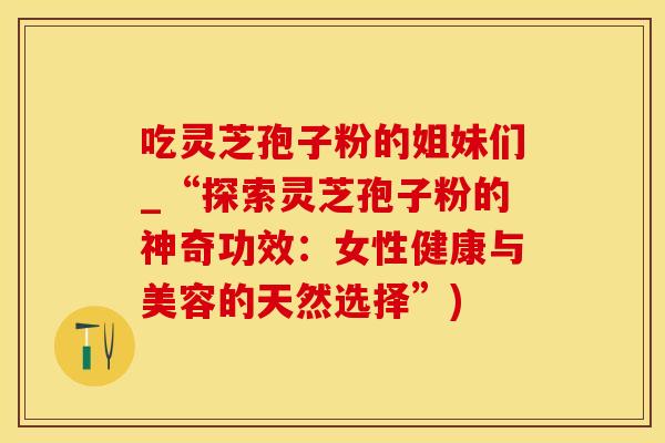 吃灵芝孢子粉的姐妹们_“探索灵芝孢子粉的神奇功效：女性健康与美容的天然选择”)
