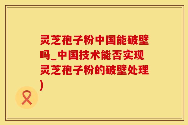灵芝孢子粉中国能破壁吗_中国技术能否实现灵芝孢子粉的破壁处理)