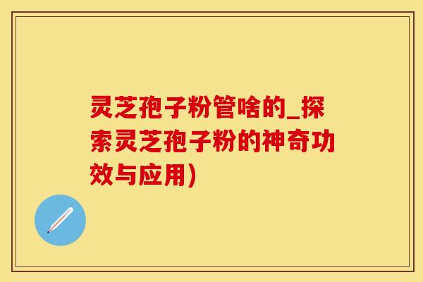 灵芝孢子粉管啥的_探索灵芝孢子粉的神奇功效与应用)