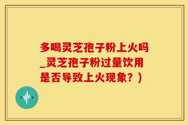 多喝灵芝孢子粉上火吗_灵芝孢子粉过量饮用是否导致上火现象？)