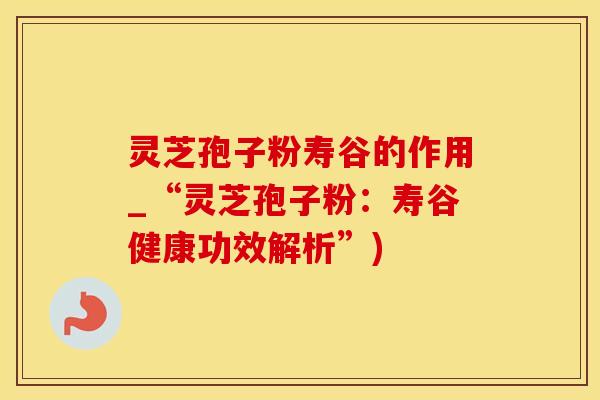灵芝孢子粉寿谷的作用_“灵芝孢子粉：寿谷健康功效解析”)