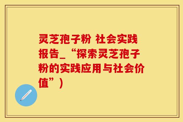 灵芝孢子粉 社会实践报告_“探索灵芝孢子粉的实践应用与社会价值”)