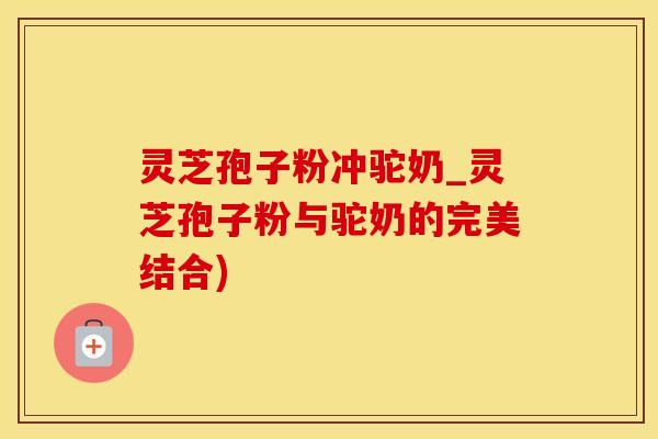 灵芝孢子粉冲驼奶_灵芝孢子粉与驼奶的完美结合)